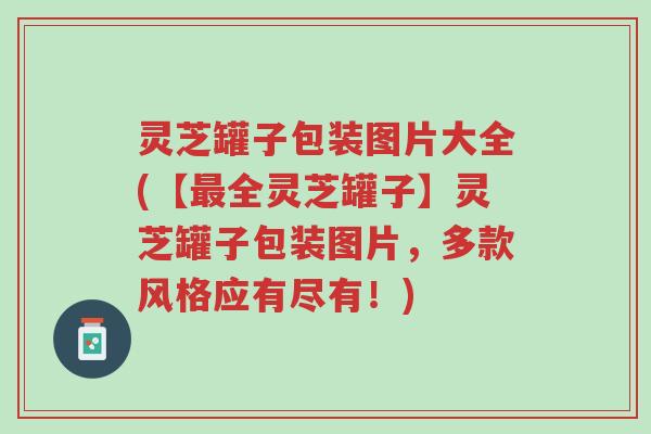 灵芝罐子包装图片大全(【最全灵芝罐子】灵芝罐子包装图片,多款风格应有尽有!)-第1张图片-超越 灵芝罐子包装图片大全(【最全灵芝罐子】灵芝罐子包装图片,多款风格应有尽有!)-第1张图片-超越
