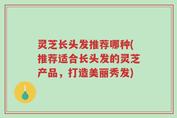 灵芝长头发推荐哪种(推荐适合长头发的灵芝产品，打造美丽秀发)-第1张图片-超越