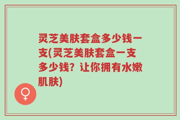灵芝美肤套盒多少钱一支(灵芝美肤套盒一支多少钱?让你拥有水嫩肌肤)-第1张图片-超越 灵芝美肤套盒多少钱一支(灵芝美肤套盒一支多少钱?让你拥有水嫩肌肤)-第1张图片-超越
