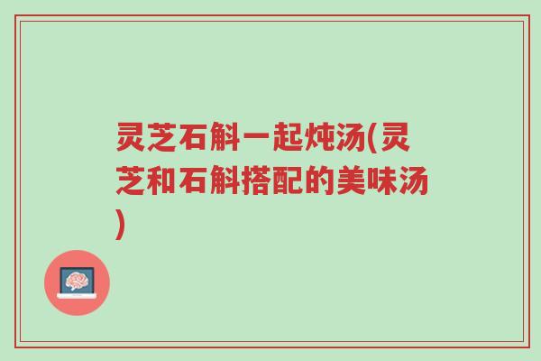 灵芝石斛一起炖汤(灵芝和石斛搭配的美味汤)-第1张图片-超越 灵芝石斛一起炖汤(灵芝和石斛搭配的美味汤)-第1张图片-超越