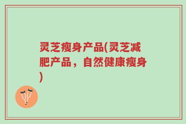 灵芝瘦身产品(灵芝减肥产品,自然健康瘦身)-第1张图片-超越 灵芝瘦身产品(灵芝减肥产品,自然健康瘦身)-第1张图片-超越
