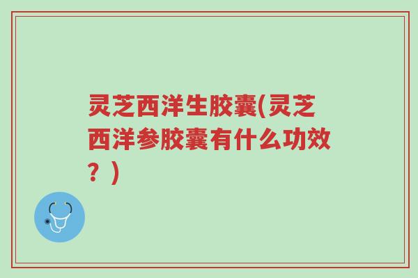 灵芝西洋生胶囊(灵芝西洋参胶囊有什么功效？)-第1张图片-超越
