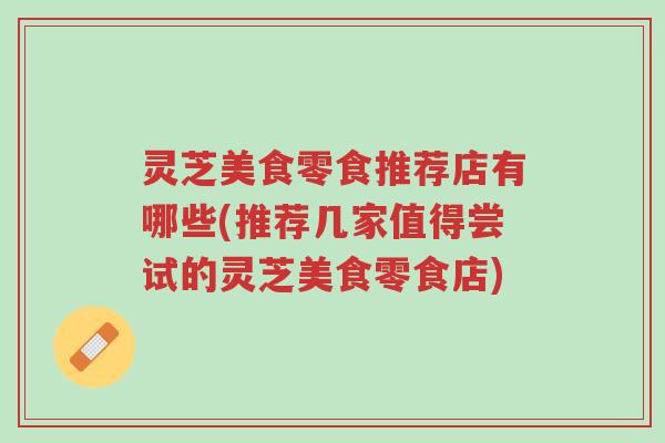 灵芝美食零食推荐店有哪些(推荐几家值得尝试的灵芝美食零食店)-第1张图片-超越 灵芝美食零食推荐店有哪些(推荐几家值得尝试的灵芝美食零食店)-第1张图片-超越