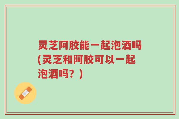 灵芝阿胶能一起泡酒吗(灵芝和阿胶可以一起泡酒吗?)-第1张图片-超越 灵芝阿胶能一起泡酒吗(灵芝和阿胶可以一起泡酒吗?)-第1张图片-超越