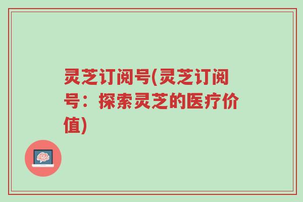 灵芝订阅号(灵芝订阅号：探索灵芝的医疗价值)-第1张图片-超越
