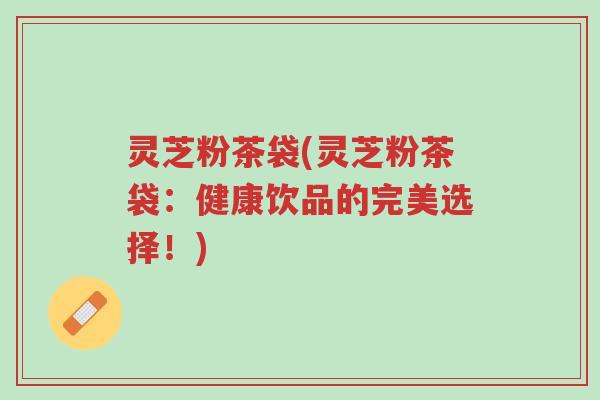 灵芝粉茶袋(灵芝粉茶袋:健康饮品的完美选择!)-第1张图片-超越 灵芝粉茶袋(灵芝粉茶袋:健康饮品的完美选择!)-第1张图片-超越
