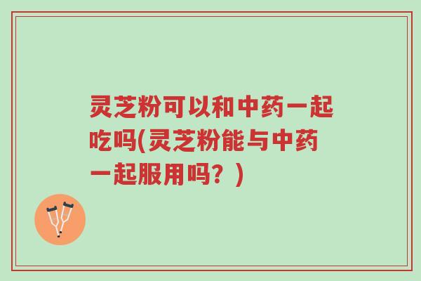灵芝粉可以和中药一起吃吗(灵芝粉能与中药一起服用吗？)-第1张图片-超越