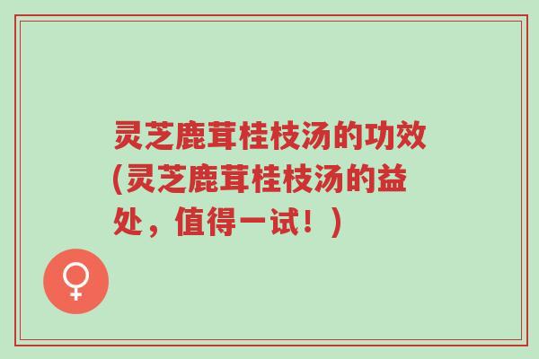 灵芝鹿茸桂枝汤的功效(灵芝鹿茸桂枝汤的益处，值得一试！)-第1张图片-超越