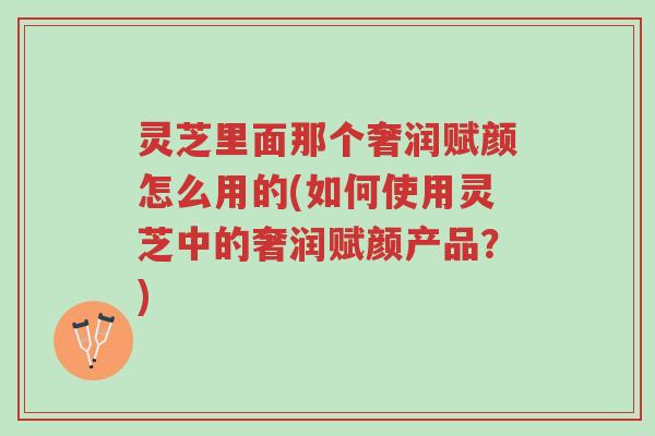 灵芝里面那个奢润赋颜怎么用的(如何使用灵芝中的奢润赋颜产品?)-第1张图片-超越 灵芝里面那个奢润赋颜怎么用的(如何使用灵芝中的奢润赋颜产品?)-第1张图片-超越
