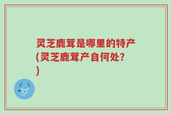 灵芝鹿茸是哪里的特产(灵芝鹿茸产自何处？)-第1张图片-超越