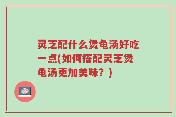 灵芝配什么煲龟汤好吃一点(如何搭配灵芝煲龟汤更加美味？)-第1张图片-超越