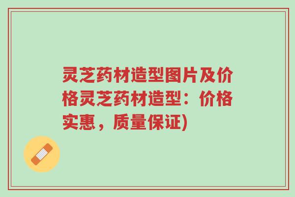 灵芝药材造型图片及价格灵芝药材造型：价格实惠，质量保证)-第1张图片-超越