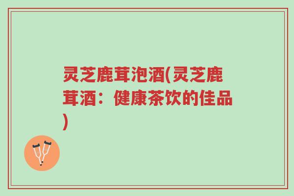 灵芝鹿茸泡酒(灵芝鹿茸酒:健康茶饮的佳品)-第1张图片-超越 灵芝鹿茸泡酒(灵芝鹿茸酒:健康茶饮的佳品)-第1张图片-超越