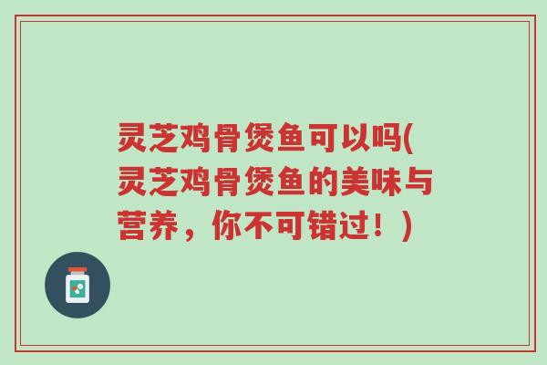 灵芝鸡骨煲鱼可以吗(灵芝鸡骨煲鱼的美味与营养，你不可错过！)-第1张图片-超越