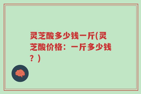 灵芝酸多少钱一斤(灵芝酸价格:一斤多少钱?)-第1张图片-超越 灵芝酸多少钱一斤(灵芝酸价格:一斤多少钱?)-第1张图片-超越