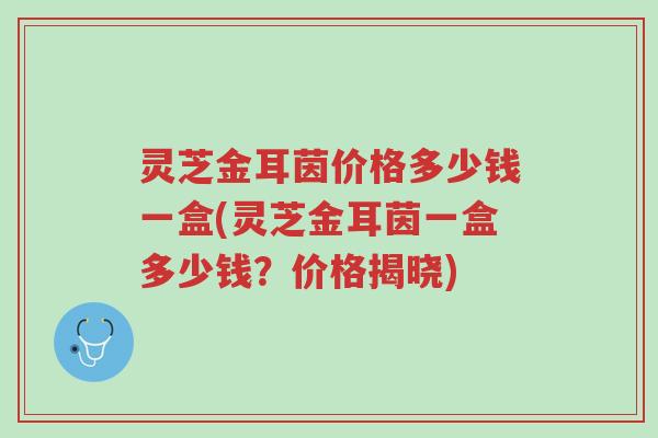 灵芝金耳茵价格多少钱一盒(灵芝金耳茵一盒多少钱?价格揭晓)-第1张图片-超越 灵芝金耳茵价格多少钱一盒(灵芝金耳茵一盒多少钱?价格揭晓)-第1张图片-超越
