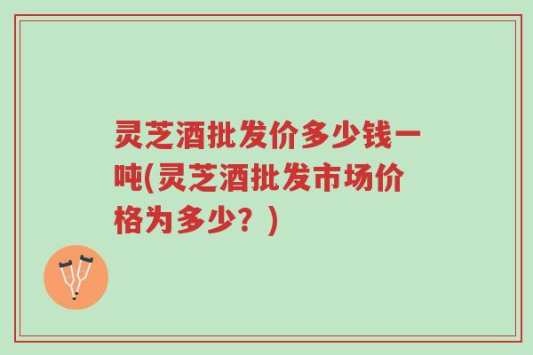 灵芝酒批发价多少钱一吨(灵芝酒批发市场价格为多少?)-第1张图片-超越 灵芝酒批发价多少钱一吨(灵芝酒批发市场价格为多少?)-第1张图片-超越
