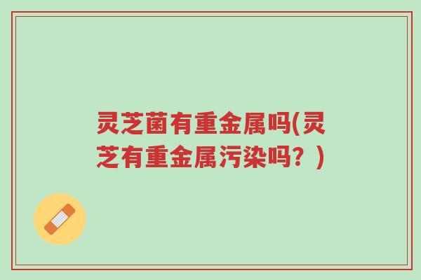 灵芝菌有重金属吗(灵芝有重金属污染吗?)-第1张图片-超越 灵芝菌有重金属吗(灵芝有重金属污染吗?)-第1张图片-超越
