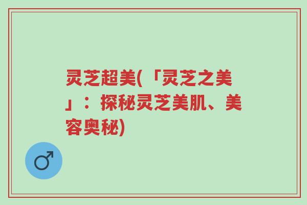 灵芝超美(「灵芝之美」:探秘灵芝美肌、美容奥秘)-第1张图片-超越 灵芝超美(「灵芝之美」:探秘灵芝美肌、美容奥秘)-第1张图片-超越