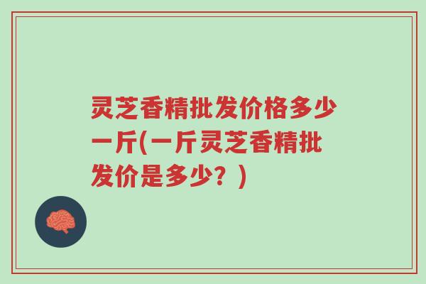 灵芝香精批发价格多少一斤(一斤灵芝香精批发价是多少?)-第1张图片-超越 灵芝香精批发价格多少一斤(一斤灵芝香精批发价是多少?)-第1张图片-超越