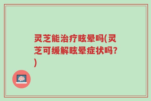 灵芝能治疗眩晕吗(灵芝可缓解眩晕症状吗?)-第1张图片-超越 灵芝能治疗眩晕吗(灵芝可缓解眩晕症状吗?)-第1张图片-超越