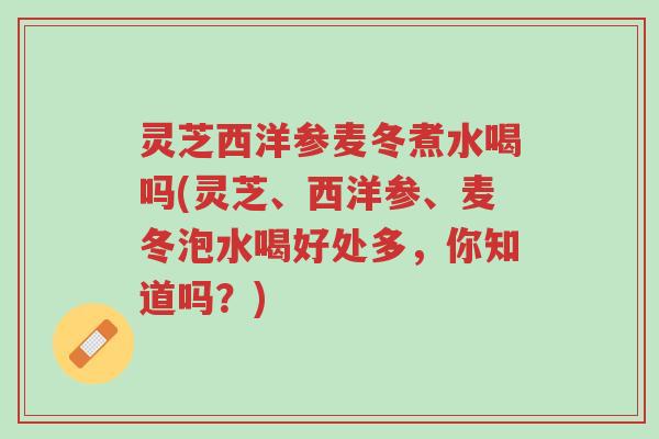 灵芝西洋参麦冬煮水喝吗(灵芝、西洋参、麦冬泡水喝好处多,你知道吗?)-第1张图片-超越 灵芝西洋参麦冬煮水喝吗(灵芝、西洋参、麦冬泡水喝好处多,你知道吗?)-第1张图片-超越