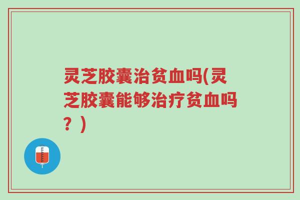 灵芝胶囊治贫血吗(灵芝胶囊能够治疗贫血吗？)-第1张图片-超越