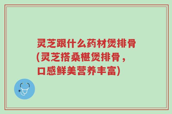 灵芝跟什么药材煲排骨(灵芝搭桑椹煲排骨,口感鲜美营养丰富)-第1张图片-超越 灵芝跟什么药材煲排骨(灵芝搭桑椹煲排骨,口感鲜美营养丰富)-第1张图片-超越