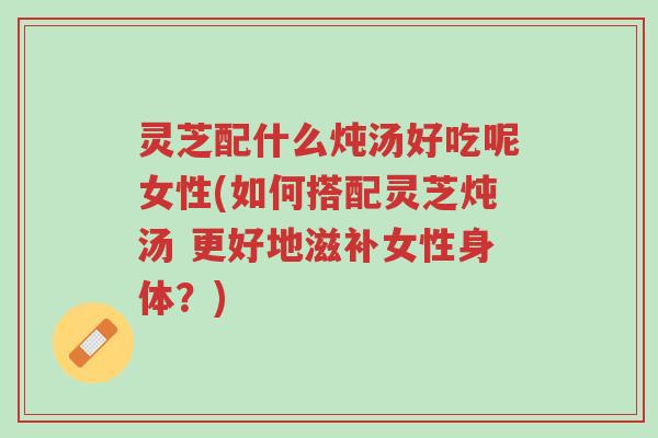 灵芝配什么炖汤好吃呢女性(如何搭配灵芝炖汤 更好地滋补女性身体？)-第1张图片-超越