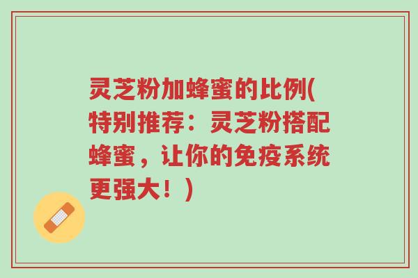 灵芝粉加蜂蜜的比例(特别推荐：灵芝粉搭配蜂蜜，让你的免疫系统更强大！)-第1张图片-超越