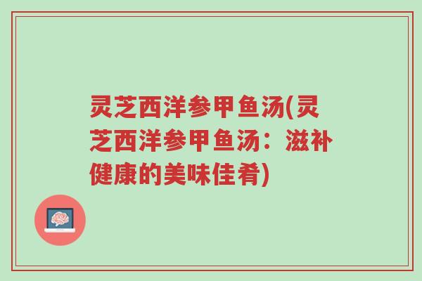 灵芝西洋参甲鱼汤(灵芝西洋参甲鱼汤:滋补健康的美味佳肴)-第1张图片-超越 灵芝西洋参甲鱼汤(灵芝西洋参甲鱼汤:滋补健康的美味佳肴)-第1张图片-超越