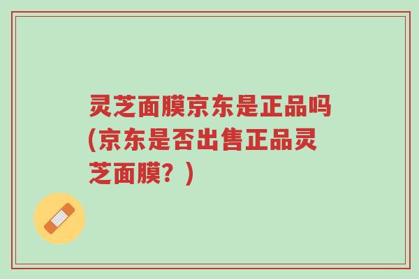 灵芝面膜京东是正品吗(京东是否出售正品灵芝面膜?)-第1张图片-超越 灵芝面膜京东是正品吗(京东是否出售正品灵芝面膜?)-第1张图片-超越