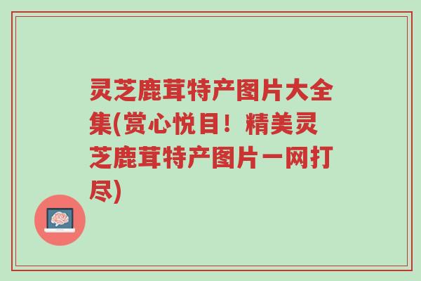 灵芝鹿茸特产图片大全集(赏心悦目!精美灵芝鹿茸特产图片一网打尽)-第1张图片-超越 灵芝鹿茸特产图片大全集(赏心悦目!精美灵芝鹿茸特产图片一网打尽)-第1张图片-超越