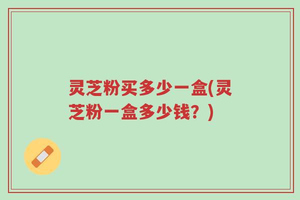 灵芝粉买多少一盒(灵芝粉一盒多少钱?)-第1张图片-超越 灵芝粉买多少一盒(灵芝粉一盒多少钱?)-第1张图片-超越