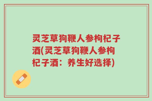 灵芝草狗鞭人参枸杞子酒(灵芝草狗鞭人参枸杞子酒:养生好选择)-第1张图片-超越 灵芝草狗鞭人参枸杞子酒(灵芝草狗鞭人参枸杞子酒:养生好选择)-第1张图片-超越