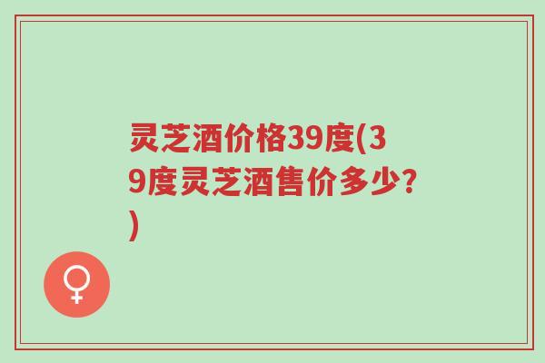 灵芝酒价格39度(39度灵芝酒售价多少?)-第1张图片-超越 灵芝酒价格39度(39度灵芝酒售价多少?)-第1张图片-超越