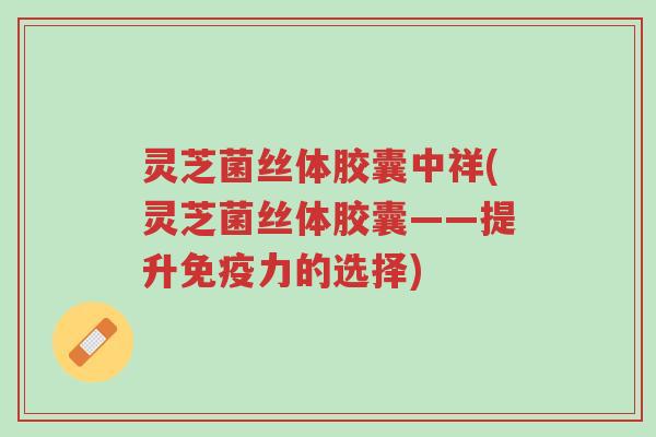 灵芝菌丝体胶囊中祥(灵芝菌丝体胶囊——提升免疫力的选择)-第1张图片-超越 灵芝菌丝体胶囊中祥(灵芝菌丝体胶囊——提升免疫力的选择)-第1张图片-超越