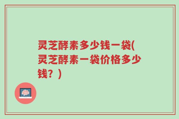 灵芝酵素多少钱一袋(灵芝酵素一袋价格多少钱？)-第1张图片-超越