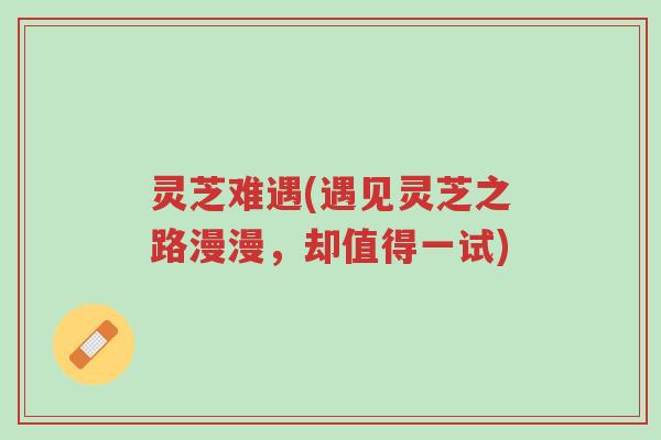灵芝难遇(遇见灵芝之路漫漫,却值得一试)-第1张图片-超越 灵芝难遇(遇见灵芝之路漫漫,却值得一试)-第1张图片-超越