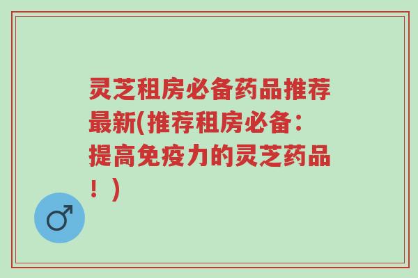 灵芝租房必备药品推荐最新(推荐租房必备:提高免疫力的灵芝药品!)-第1张图片-超越 灵芝租房必备药品推荐最新(推荐租房必备:提高免疫力的灵芝药品!)-第1张图片-超越