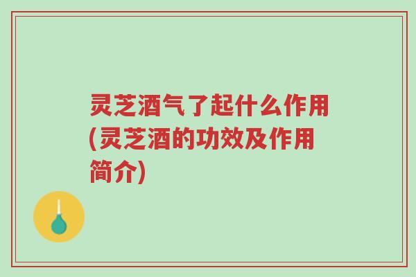 灵芝酒气了起什么作用(灵芝酒的功效及作用简介)-第1张图片-超越