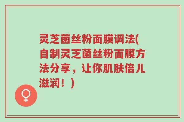 灵芝菌丝粉面膜调法(自制灵芝菌丝粉面膜方法分享，让你肌肤倍儿滋润！)-第1张图片-超越
