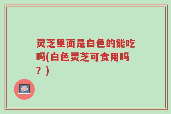 灵芝里面是白色的能吃吗(白色灵芝可食用吗?)-第1张图片-超越 灵芝里面是白色的能吃吗(白色灵芝可食用吗?)-第1张图片-超越