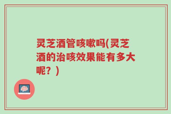 灵芝酒管咳嗽吗(灵芝酒的治咳效果能有多大呢?)-第1张图片-超越 灵芝酒管咳嗽吗(灵芝酒的治咳效果能有多大呢?)-第1张图片-超越