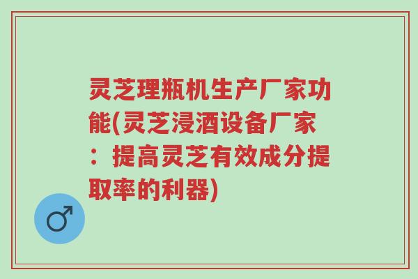 灵芝理瓶机生产厂家功能(灵芝浸酒设备厂家：提高灵芝有效成分提取率的利器)-第1张图片-超越