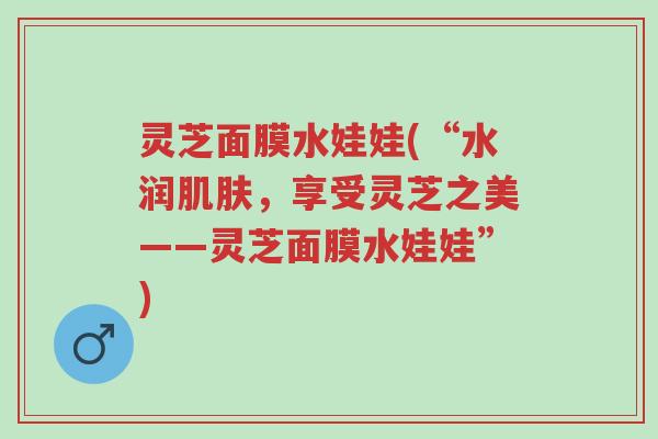 灵芝面膜水娃娃(“水润肌肤，享受灵芝之美——灵芝面膜水娃娃”)-第1张图片-超越
