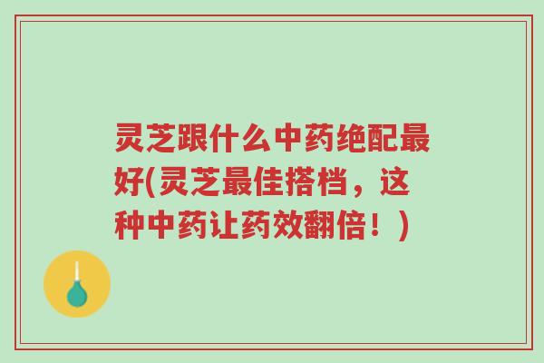 灵芝跟什么中药绝配最好(灵芝最佳搭档，这种中药让药效翻倍！)-第1张图片-超越