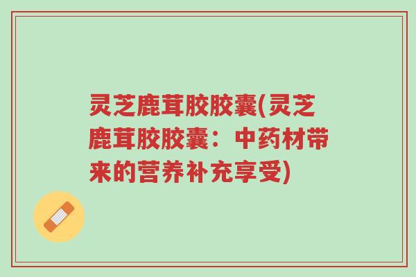 灵芝鹿茸胶胶囊(灵芝鹿茸胶胶囊:中药材带来的营养补充享受)-第1张图片-超越 灵芝鹿茸胶胶囊(灵芝鹿茸胶胶囊:中药材带来的营养补充享受)-第1张图片-超越