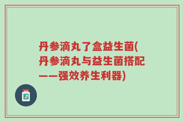 丹参滴丸了盒益生菌(丹参滴丸与益生菌搭配——强效养生利器)-第1张图片-超越 丹参滴丸了盒益生菌(丹参滴丸与益生菌搭配——强效养生利器)-第1张图片-超越