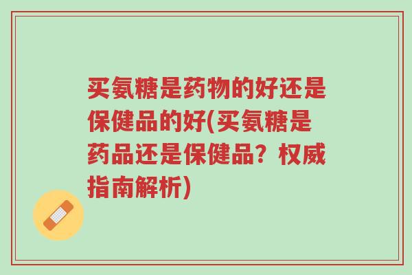 买氨糖是药物的好还是保健品的好(买氨糖是药品还是保健品?权威指南解析)-第1张图片-超越 买氨糖是药物的好还是保健品的好(买氨糖是药品还是保健品?权威指南解析)-第1张图片-超越
